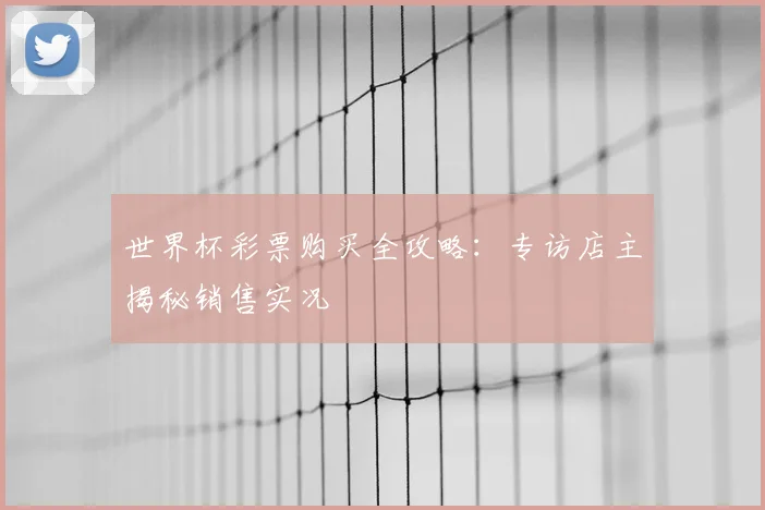 世界杯彩票购买全攻略:专访店主揭秘销售实况
