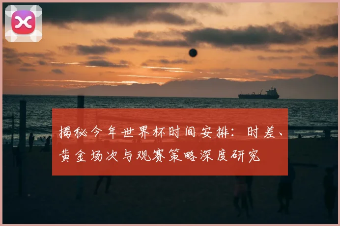 揭秘今年世界杯时间安排：时差、黄金场次与观赛策略深度研究