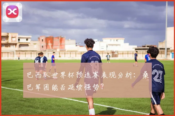 巴西队世界杯预选赛表现分析:桑巴军团能否延续强势?