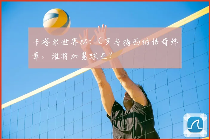 卡塔尔世界杯：C罗与梅西的传奇终章，谁将加冕球王？