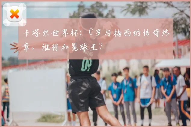 卡塔尔世界杯：C罗与梅西的传奇终章，谁将加冕球王？