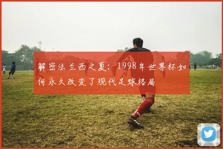 解密法兰西之夏：1998年世界杯如何永久改变了现代足球格局