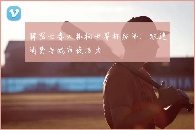 解密长春大排档世界杯经济：球迷消费与城市夜活力