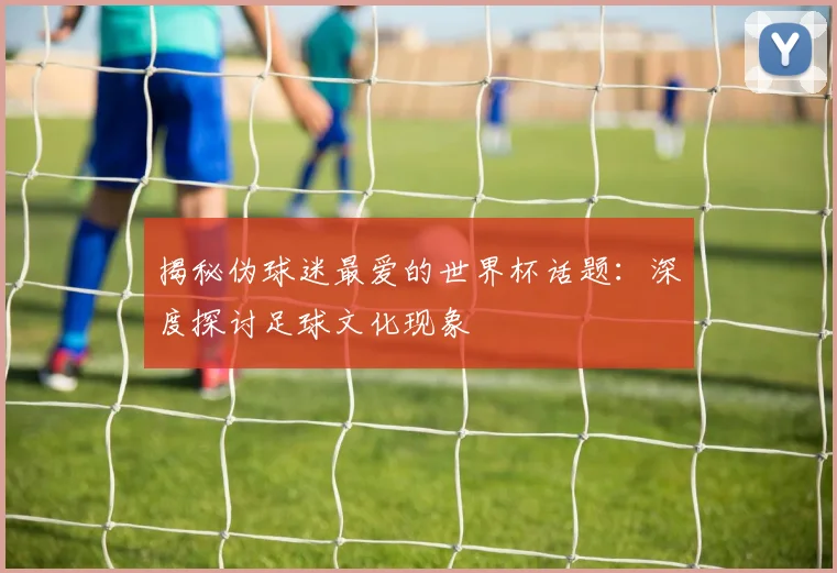 揭秘伪球迷最爱的世界杯话题：深度探讨足球文化现象