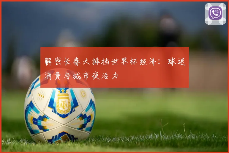 解密长春大排档世界杯经济：球迷消费与城市夜活力