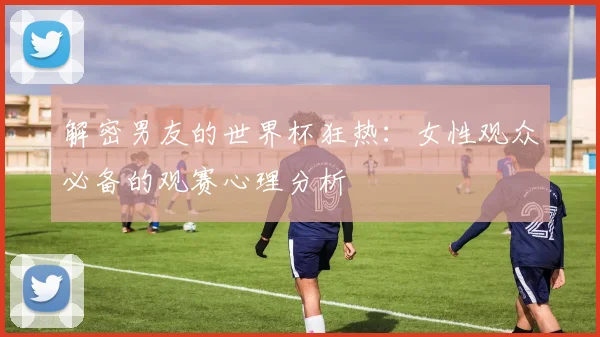解密男友的世界杯狂热：女性观众必备的观赛心理分析