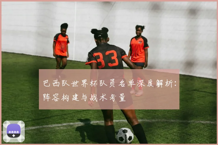 巴西队世界杯队员名单深度解析:阵容构建与战术考量