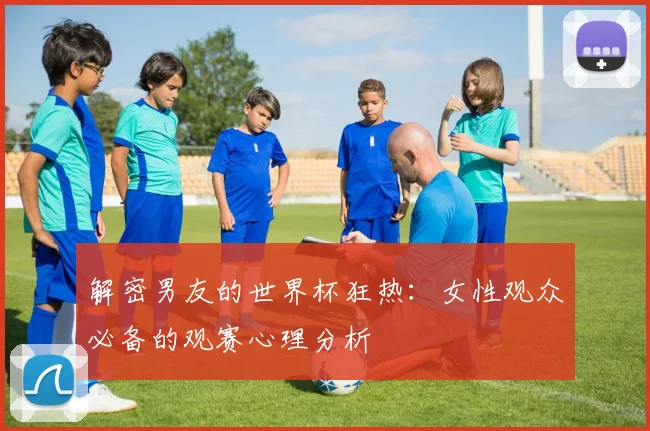 解密男友的世界杯狂热：女性观众必备的观赛心理分析