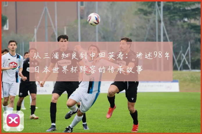 从三浦知良到中田英寿：讲述98年日本世界杯阵容的传承故事